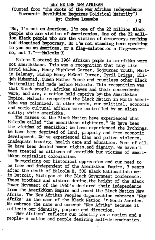 WHY WE USE NEW AFRIKAN (Quoted from "The Roots of the New Afrikan Independence Movement- Revolition Requires Political Maturity") By: Chokwe Lummba 12 "No, I’m not an American. I’m one of the 22 million Black people who are victins of Americanism. One of the 22 mill- ion Black people who are the victims of democracy, nothing but disguised hypocrasy. So I’m not standing here speaking to you as an American, or a flag-saluter or a flag-waver— no, not I."—Malcolm X Malcon X stated in 1964 Afrikan pecple in amerikika vere not anerildkans. This was a recognition that many like David Walker, Henry Highland Garet, Sojourner Truth, Mart- in Delaney, Bishop Henry McNeal Turner, Cyril Briggs, Eli- Jah Muhanmad, . Queen Mother Moore and countless other Black Nationalist had made before Malcoln. This recognition vas that Black people, Afrikan slaves and their descendants were, and are, a nation held captive by the Amerikikan Bnpire. Malcolm recognized the Black Nation in North Ameri- kida was colonized. In other words, our political, economic and socio-cultural affairs were controlled by an alien entity; white amerildda. The masses of the Black Nation have experienced what Malcolm called "the amerikkkan nightmare. We have been the victims of amerikika: We have experienced the lychings. We have been deprived of land, property and free economic development. Ve’ve experienced klan and police violence, inadequate housing, health care and education. Most of all, Ve have been denied human rights.and dignity. We haven’t been treated as citizens of amerikik but victims of ameri- Iddean capitalist colonialism. Recognizing our historical oppression and our need to be free and independent of the Amerikkkan Empire, 3 years after the death of Malcolm X, 500 Black Nationalists met in Detroit, Michigan at the Black Government Conference. These brothers and sisters during the height of the Black Power Movement of the 1960’s declared their independence £rom the Anerikikan Enpire and named the Black Nation New Afrika. The New Afrikan Peoples Organization embraces "New Afrika" as the name of the Black Nation inNorth America. We embrace the name and concept "New Afrika" because it reflects our identity, purpose and direction. "New Afrikan" reflects our identity as a nation and a people- a nation and people desiring self-determination.